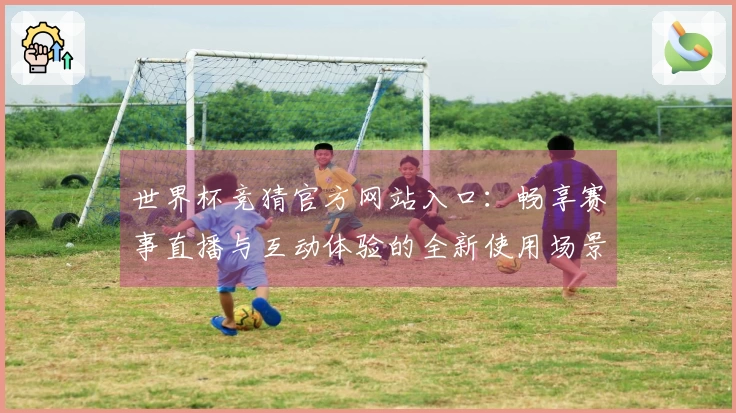 世界杯竞猜官方网站入口：畅享赛事直播与互动体验的全新使用场景
