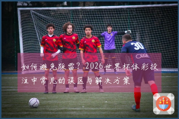 如何避免踩雷？2026世界杯体彩投注中常见的误区与解决方案